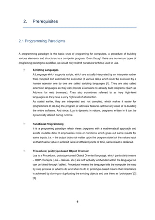6
2. Prerequisites
2.1 Programming Paradigms
A programming paradigm is the basic style of programing for computers, a procedure of building
various elements and structures in a computer program. Even though there are numerous types of
programing paradigms available, we would only restrict ourselves to those used in Lua.
 Scripting Languages
A Language which supports scripts, which are actually interpreted by an interpreter rather
than compiled and automate the execution of various tasks which could be executed by a
human operator one by one are called scripting languages [1]. They are also called
extension languages as they can provide extensions to already built programs (Such as
Add-ons for web browsers). They also sometimes referred to as very high-level
languages as they have a very high level of abstraction.
As stated earlier, they are interpreted and not compiled, which makes it easier for
programmers to de-bug the program or add new features without any need of re-building
the entire software. And since, Lua is dynamic in nature, programs written in it can be
dynamically altered during runtime.
 Functional Programming
It is a programing paradigm which views programs with a mathematical approach and
avoids mutable data. It emphasizes more on functions which gives out same results for
same inputs, i.e. – the output does not matter upon the program state but the values input
so that if same value in entered twice at different points of time, same result is obtained.
 Procedural, prototype-based Object Oriented
Lua is a Procedural, prototype-based Object Oriented language, which particularly means
– OOP concepts (Like - classes, etc.) are not ‘actually’ embedded within the language but
can be faked through ‘tables’. Procedural means the language tells the computer the step
by step process of what to do and when to do it, prototype-based means that inheritance
is achieved by cloning or duplicating the existing objects and use them as ‘prototypes’ [2]
[3].
 