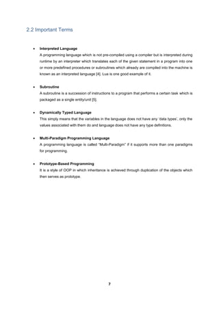7
2.2 Important Terms
 Interpreted Language
A programming language which is not pre-compiled using a compiler but is interpreted during
runtime by an interpreter which translates each of the given statement in a program into one
or more predefined procedures or subroutines which already are compiled into the machine is
known as an interpreted language [4]. Lua is one good example of it.
 Subroutine
A subroutine is a succession of instructions to a program that performs a certain task which is
packaged as a single entity/unit [5].
 Dynamically Typed Language
This simply means that the variables in the language does not have any ‘data types’, only the
values associated with them do and language does not have any type definitions.
 Multi-Paradigm Programming Language
A programming language is called “Multi-Paradigm” if it supports more than one paradigms
for programming.
 Prototype-Based Programming
It is a style of OOP in which inheritance is achieved through duplication of the objects which
then serves as prototype.
 