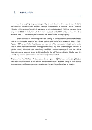 8
3. Introduction
Lua is a scripting language designed by a small team of three developers - Roberto
Ierusalimschy, Waldemar Celes and Luiz Henrique de Figueiredo; at Pontifical Catholic University
(Situated in Rio de Janeiro) in 1993. It is known to be extremely lightweight (with Lua interpreter being
only about 182KB in size!), fast with less overhead, easily embeddable and powerful. Since it is
written in ANSI C, it is extensively cross-platform and able to run on virtually anything.
It have achieved an honorable place in the Gaming as well as other Industries and has been
used in various famous Softwares and Games, such as Angry Birds, Word of Warcraft, Baldur's Gate,
Apache HTTP server, Firefox Web Browser and many more! The main reason being, it can be easily
used to extend the capabilities of an existing program without any need of re-building the software. In
gaming industry, it is mainly used for scripting the AI logic. Another advantage of Lua is that - it is a
free open-source software, which is distributed under the MIT license, allowing it to be used for
virtually any purpose (commercial or non-commercial) at no cost at all!
The name Lua (Not “LUA”) is a Portuguese word meaning moon [6]. The latest version being 5.2, Lua
have had various additions to its features and implementations. However, being an open source
language, users are free to pursue using any version they wish to use for as long as they like.
 