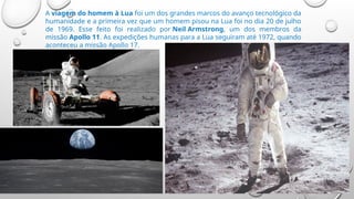 A viagem do homem à Lua foi um dos grandes marcos do avanço tecnológico da
humanidade e a primeira vez que um homem pisou na Lua foi no dia 20 de julho
de 1969. Esse feito foi realizado por Neil Armstrong, um dos membros da
missão Apollo 11. As expedições humanas para a Lua seguiram até 1972, quando
aconteceu a missão Apollo 17.
 