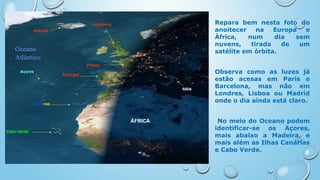 Repara bem nesta foto do
anoitecer na Europa e
África, num dia sem
nuvens, tirada de um
satélite em órbita.
Observa como as luzes já
estão acesas em Paris e
Barcelona, mas não em
Londres, Lisboa ou Madrid
onde o dia ainda está claro.
No meio do Oceano podem
identificar-se os Açores,
mais abaixo a Madeira, e
mais além as Ilhas Canárias
e Cabo Verde.
 