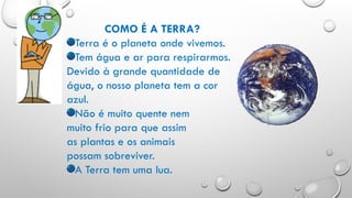 COMO É A TERRA?
Terra é o planeta onde vivemos.
Tem água e ar para respirarmos.
Devido à grande quantidade de
água, o nosso planeta tem a cor
azul.
Não é muito quente nem
muito frio para que assim
as plantas e os animais
possam sobreviver.
A Terra tem uma lua.
 