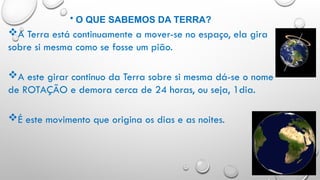 • O QUE SABEMOS DA TERRA?
A Terra está continuamente a mover-se no espaço, ela gira
sobre si mesma como se fosse um pião.
A este girar continuo da Terra sobre si mesma dá-se o nome
de ROTAÇÃO e demora cerca de 24 horas, ou seja, 1dia.
É este movimento que origina os dias e as noites.
 