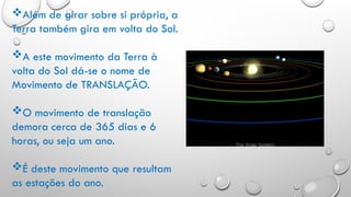 Além de girar sobre si própria, a
Terra também gira em volta do Sol.
A este movimento da Terra à
volta do Sol dá-se o nome de
Movimento de TRANSLAÇÃO.
O movimento de translação
demora cerca de 365 dias e 6
horas, ou seja um ano.
É deste movimento que resultam
as estações do ano.
 