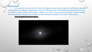 Como é a Lua?
A Lua gira ao redor da Terra há mais de 4 bilhões de anos. Mas de onde ela vem? Existem algumas
possibilidades, os cientistas acreditam que a Lua é um “filhote da Terra”. Provavelmente à bilhões de anos atrás
um planeta andava perdido pelo espaço e colidiu com a Terra. Foi uma grande explosão e muitos pedaços
foram jogados pelo espaço, que aos poucos se foram juntando formando a Lua, como o vídeo mostra.
 