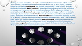 "As fases da Lua são oito no total: Lua nova: o hemisfério não iluminado se encontra voltado para a
Terra, enquanto a face iluminada está na direção oposta. Não é vista no céu, e por isso é chamada
também de fase invisível. Lua crescente: uma pequena faixa iluminada é visível da Terra, e aparece
como uma forma côncava. Quarto crescente: a Lua está posicionada em um ângulo de 90º com relação
ao nosso planeta, e um quarto dela está iluminado pela luz solar. Da Terra, é possível visualizar um
semicírculo iluminado. Crescente gibosa: a maior parcela da face voltada para a Terra está iluminada,
com exceção de uma pequena área. Lua cheia: a face da Lua voltada para a Terra está iluminada, e
por isso conseguimos vê-la de forma integral. Minguante gibosa: a Lua continua seu movimento em torno
do Sol, e agora a sua face sem iluminação começa a se voltar novamente para a Terra. Observa-se nessa
etapa apenas uma pequena faixa sem iluminação. Quarto minguante: somente metade da face lunar
voltada para a Terra aparece iluminada, sendo a metade oposta àquela visível na fase do quarto
crescente. Lua minguante: assim como na fase crescente, a parte iluminada visível da Terra é uma forma
côncava, mas desta vez ela se encontra do lado oposto.
 