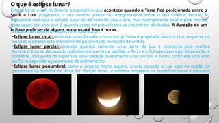 O que é eclipse lunar?
Eclipse lunar é um fenômeno astronômico que acontece quando a Terra fica posicionada entre o
Sol e a Lua, projetando a sua sombra parcial ou integralmente sobre o seu satélite natural. A
frequência com que o eclipse lunar se dá varia de ano a ano, mas normalmente ocorre pelo menos
duas vezes por ano, que é quando esses corpos celestes se encontram alinhados. A duração de um
eclipse pode ser de alguns minutos até 3 ou 4 horas.
Existem três diferentes tipos de eclipse lunar:
•Eclipse lunar total: acontece quando toda a sombra da Terra é projetada sobre a Lua, o que se dá
quando o satélite está inteiramente posicionado na região da umbra.
•Eclipse lunar parcial: acontece quando somente uma parte da Lua é recoberta pela sombra
terrestre. Isso se dá quando o alinhamento entre o satélite, a Terra e o Sol não ocorre perfeitamente, e
somente uma parte da superfície lunar recebe diretamente a luz do Sol. A forma como ele será visto
da Terra dependerá justamente do alinhamento.
•Eclipse lunar penumbral: como o próprio nome sugere, ocorre quando a Lua está na região de
penumbra da sombra da Terra. Em função disso, a sombra projetada na superfície lunar é bastante
sutil.
 