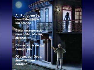 Ai! Por quem és, desce do céu, ó ! lua branca   Essa amargura do meu peito, ó! vem, arranca   Dá-me o luar de tua compaixão   Ó! vem, por Deus, iluminar meu coração. 