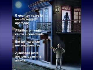 E quantas vezes lá no céu me aparecias   A brilhar em noite calma e constelada   Em tua luz então me surpreendias   Ajoelhado junto aos pés da minha amada 