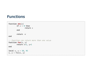 Functions
function abs(x) 
  if x > 0 then 
    return x 
  end 
     
  return ‐x 
end 
‐‐ function can return more than one value 
function foo(x, y) 
  return x+1, y+1 
end 
local x, y = 10, 45 
x, y = foo(x, y) 
 