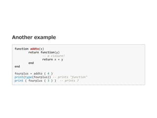 Another example
function addto(x) 
  return function(y) 
    ‐‐ a closure! 
    return x + y 
  end 
end 
fourplus = addto ( 4 ) 
print(type(fourplus)) ‐‐ prints "function" 
print ( fourplus ( 3 ) )  ‐‐ prints 7 
 