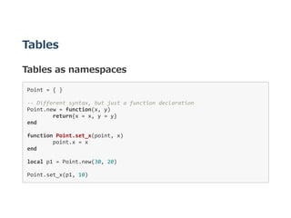 Tables
Tables as namespaces
Point = { }  
‐‐ Different syntax, but just a function declaration 
Point.new = function(x, y) 
  return{x = x, y = y} 
end 
function Point.set_x(point, x) 
  point.x = x 
end 
local p1 = Point.new(30, 20) 
Point.set_x(p1, 10) 
 