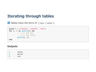 Iterating through tables
 Tablse have the form of  { key = value } 
local t = {"hello", "world", "son"} 
for i, v in ipairs(t) do 
  ‐‐ i is the key 
  ‐‐ v is the value 
  print(i, v) 
end 
Outputs
1       hello 
2       world 
3       son 
 