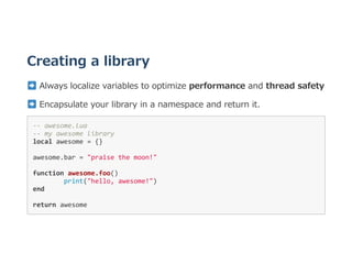 Creating a library
 Always localize variables to optimize performance and thread safety
 Encapsulate your library in a namespace and return it.
‐‐ awesome.lua 
‐‐ my awesome library 
local awesome = {} 
awesome.bar = "praise the moon!" 
function awesome.foo()  
  print("hello, awesome!") 
end 
return awesome 
 