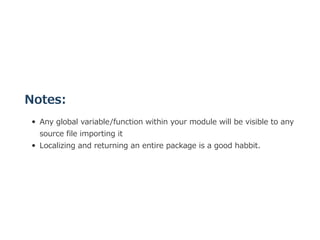Notes:
Any global variable/function within your module will be visible to any
source file importing it
Localizing and returning an entire package is a good habbit.
 