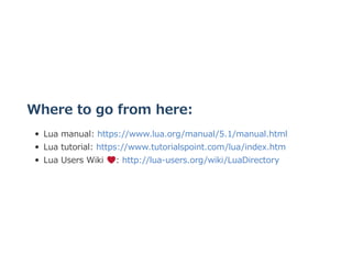 Where to go from here:
Lua manual: https://www.lua.org/manual/5.1/manual.html
Lua tutorial: https://www.tutorialspoint.com/lua/index.htm
Lua Users Wiki  : http://lua‒users.org/wiki/LuaDirectory
 