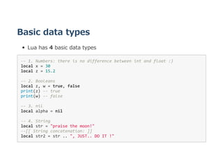 Basic data types
Lua has 4 basic data types
‐‐ 1. Numbers: there is no difference between int and float :) 
local x = 30 
local z = 15.2 
‐‐ 2. Booleans 
local z, w = true, false
print(z) ‐‐ true 
print(w) ‐‐ false 
‐‐ 3. nil 
local alpha = nil 
‐‐ 4. String 
local str = "praise the moon!" 
‐‐[[ String concatenation: ]] 
local str2 = str .. ", JUST.. DO IT !" 
 