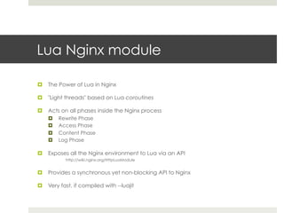 Lua Nginx module 
¤ The Power of Lua in Nginx 
¤ "Light threads" based on Lua coroutines 
¤ Acts on all phases inside the Nginx process 
¤ Rewrite Phase 
¤ Access Phase 
¤ Content Phase 
¤ Log Phase 
¤ Exposes all the Nginx environment to Lua via an API 
http://wiki.nginx.org/HttpLuaModule 
¤ Provides a synchronous yet non-blocking API to Nginx 
¤ Very fast, if compiled with --luajit 
 