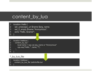 content_by_lua 
1 location /hello { 
2 set_unescape_uri $name $arg_name; 
3 set_if_empty $name "Anonymous"; 
4 echo "Hello, $name!"; 
5 } 
1 location /hellolua { 
2 content_by_lua ' 
3 local name = ngx.var.arg_name or "Anonymous" 
4 ngx.say("Hello, ", name, "!") 
5 '; 
6 } 
*_by_lua_file 
1 location /hellolua { 
2 content_by_lua_file 'path/to/file.lua’ 
3 } 
 