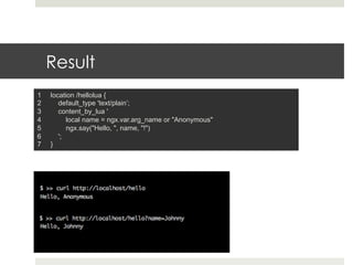 Result 
1 location /hellolua { 
2 default_type 'text/plain’; 
3 content_by_lua ' 
4 local name = ngx.var.arg_name or "Anonymous" 
5 ngx.say("Hello, ", name, "!") 
6 '; 
7 } 
 