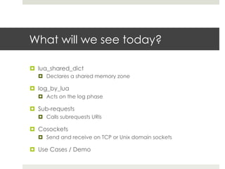 What will we see today? 
¤ lua_shared_dict 
¤ Declares a shared memory zone 
¤ log_by_lua 
¤ Acts on the log phase 
¤ Sub-requests 
¤ Calls subrequests URIs 
¤ Cosockets 
¤ Send and receive on TCP or Unix domain sockets 
¤ Use Cases / Demo 
 