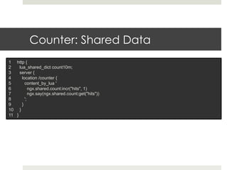 Counter: Shared Data 
1 http { 
2 lua_shared_dict count10m; 
3 server { 
4 location /counter { 
5 content_by_lua ' 
6 ngx.shared.count:incr("hits", 1) 
7 ngx.say(ngx.shared.count:get("hits")) 
8 '; 
9 } 
10 } 
11 } 
 