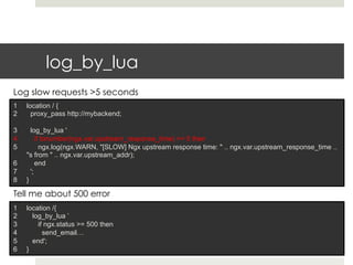log_by_lua 
Log slow requests >5 seconds 
1 location / { 
2 proxy_pass http://mybackend; 
3 log_by_lua ' 
4 if tonumber(ngx.var.upstream_response_time) >= 5 then 
5 ngx.log(ngx.WARN, "[SLOW] Ngx upstream response time: " .. ngx.var.upstream_response_time .. 
"s from " .. ngx.var.upstream_addr); 
6 end 
7 '; 
8 } 
Tell me about 500 error 
1 location /{ 
2 log_by_lua ’ 
3 if ngx.status >= 500 then 
4 send_email… 
5 end'; 
6 } 
 