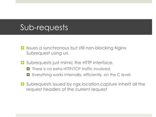 Sub-requests 
¤ Issues a synchronous but still non-blocking Nginx 
Subrequest using uri. 
¤ Subrequests just mimic the HTTP interface. 
¤ There is no extra HTTP/TCP traffic involved. 
¤ Everything works internally, efficiently, on the C level. 
¤ Subrequests issued by ngx.location.capture inherit all the 
request headers of the current request 
 