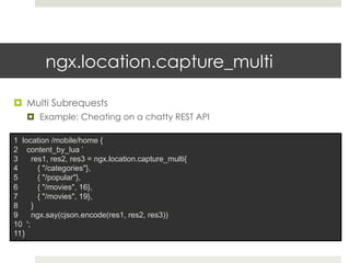 ngx.location.capture_multi 
¤ Multi Subrequests 
¤ Example: Cheating on a chatty REST API 
1 location /mobile/home { 
2 content_by_lua ’ 
3 res1, res2, res3 = ngx.location.capture_multi{ 
4 { "/categories"}, 
5 { "/popular"}, 
6 { "/movies", 16}, 
7 { "/movies", 19}, 
8 } 
9 ngx.say(cjson.encode(res1, res2, res3)) 
10 '; 
11 } 
 