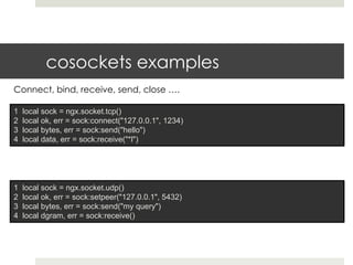 cosockets examples 
Connect, bind, receive, send, close …. 
1 local sock = ngx.socket.tcp() 
2 local ok, err = sock:connect("127.0.0.1", 1234) 
3 local bytes, err = sock:send("hello") 
4 local data, err = sock:receive("*l") 
1 local sock = ngx.socket.udp() 
2 local ok, err = sock:setpeer("127.0.0.1", 5432) 
3 local bytes, err = sock:send("my query") 
4 local dgram, err = sock:receive() 
 