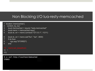 Non Blocking I/O lua-resty-memcached 
1 location /memcached { 
2 content_by_lua ' 
3 local memcached = require "resty.memcached" 
4 local memc = memcached:new() 
5 local ok, err = memc:connect("127.0.0.1", 11211) 
6 local ok, err = memc:set("foo", "bar", 3600) 
7 if ok then 
8 ngx.say("STORED") 
9 end 
10 memc:set_keepalive() 
11 '; 
12 } 
 