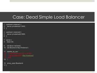 Case: Dead Simple Load Balancer 
1 upstream instance1 { 
2 server privatehost1:3000; 
3 } 
4 upstream instance2 { 
5 server privatehost2:3000; 
6 } 
7 server { 
8 listen 80; 
9 set $root /var/www; 
10 set $backend http://instance1; 
11 rewrite_by_lua ' 
12 if (ngx.var.user_id % 2 == 0) then 
13 ngx.var.backend = http://instance2 
14 end 
15 '; 
16 proxy_pass $backend; 
17 } 
 