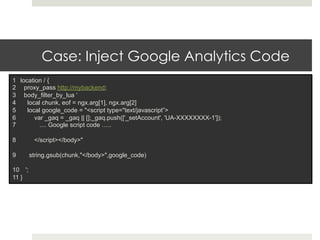 Case: Inject Google Analytics Code 
1 location / { 
2 proxy_pass http://mybackend; 
3 body_filter_by_lua ‘ 
4 local chunk, eof = ngx.arg[1], ngx.arg[2] 
5 local google_code = "<script type="text/javascript”> 
6 var _gaq = _gaq || [];_gaq.push(['_setAccount', 'UA-XXXXXXXX-1']); 
7 .... Google script code ….. 
8 </script></body>" 
9 string.gsub(chunk,"</body>",google_code) 
10 '; 
11 } 
 
