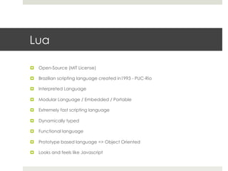 Lua 
¤ Open-Source (MIT License) 
¤ Brazilian scripting language created in1993 - PUC-Rio 
¤ Interpreted Language 
¤ Modular Language / Embedded / Portable 
¤ Extremely fast scripting language 
¤ Dynamically typed 
¤ Functional language 
¤ Prototype based language => Object Oriented 
¤ Looks and feels like Javascript 
 