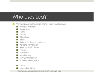 Who uses Lua? 
¤ Very popular in Games Engines and much more 
¤ World of Warcraft 
¤ Angry Birds 
¤ Netflix 
¤ Globo 
¤ Cloudflare 
¤ Redis 
¤ Adobe Photoshop Lightroom 
¤ Apache HTTP Server 
¤ Apache Traffic Server 
¤ Firefox 
¤ MediaWiki 
¤ MySQL Proxy 
¤ MySQL Workbench 
¤ PL/Lua for PostgreSQL 
¤ Cisco 
¤ Internet of things 
https://sites.google.com/site/marbux/home/where-lua-is-used 
 