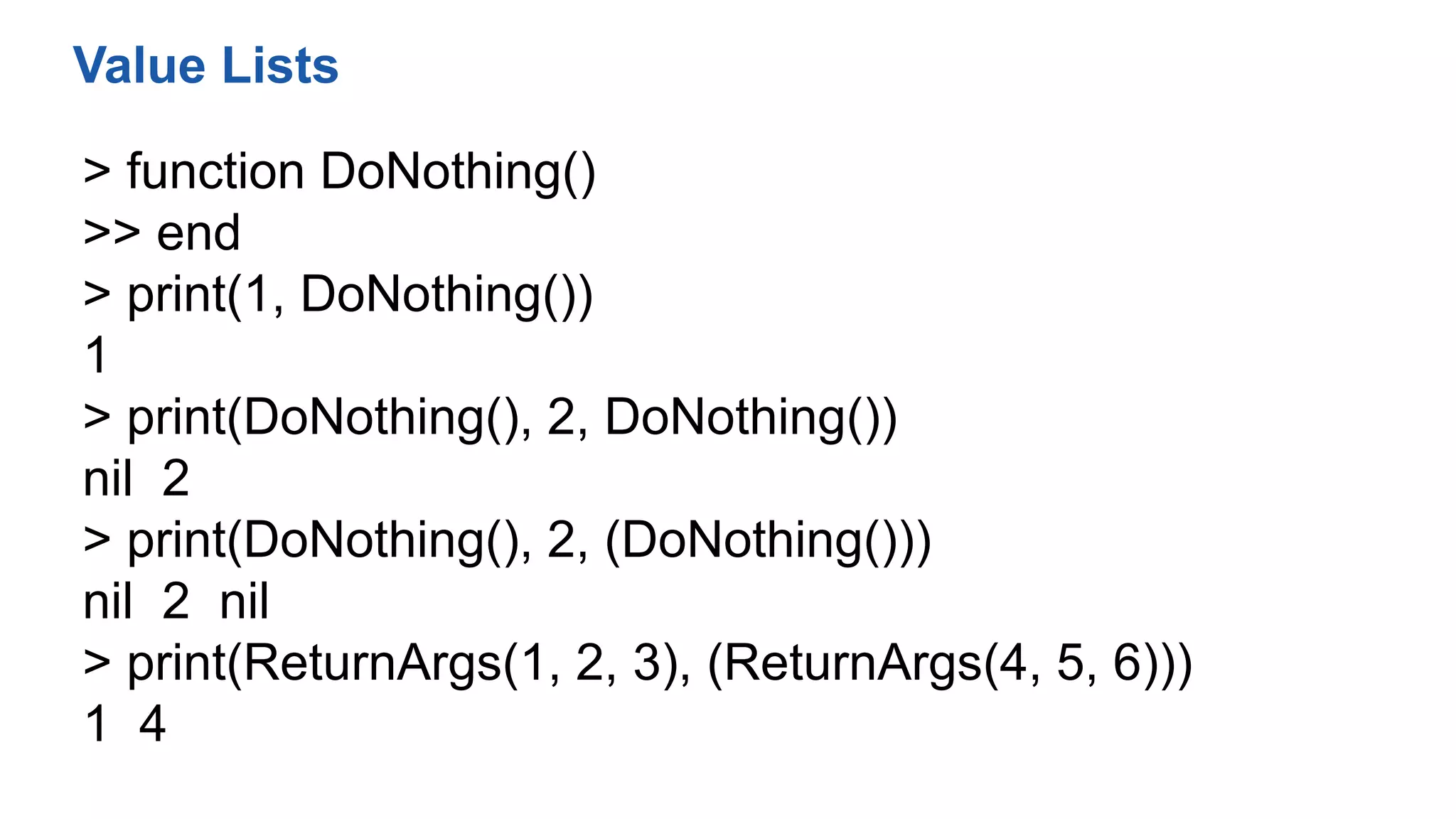 > function DoNothing()
>> end
> print(1, DoNothing())
1
> print(DoNothing(), 2, DoNothing())
nil 2
> print(DoNothing(), 2, (DoNothing()))
nil 2 nil
> print(ReturnArgs(1, 2, 3), (ReturnArgs(4, 5, 6)))
1 4
Value Lists
 