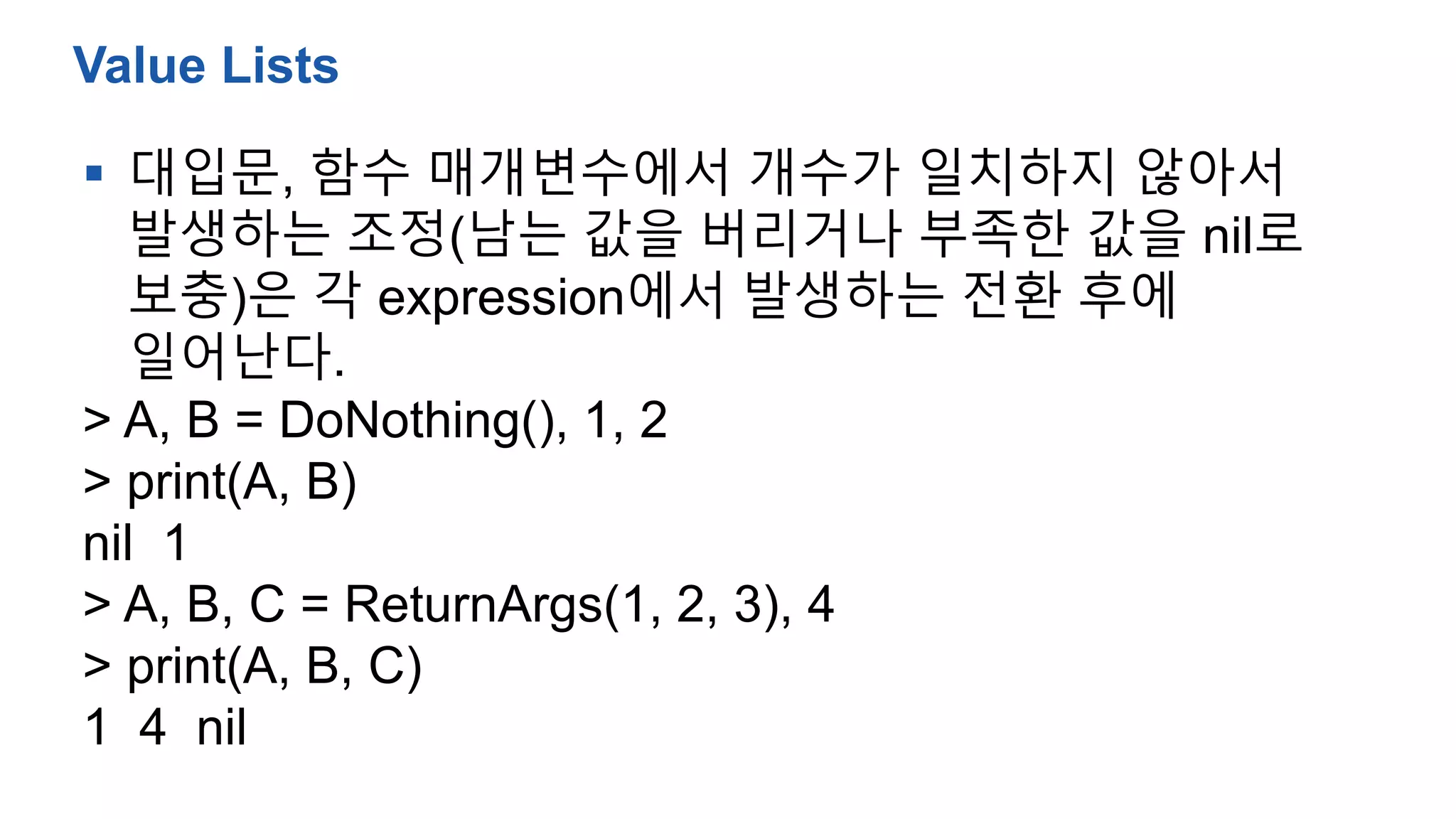  대입문, 함수 매개변수에서 개수가 일치하지 않아서
발생하는 조정(남는 값을 버리거나 부족한 값을 nil로
보충)은 각 expression에서 발생하는 전환 후에
일어난다.
> A, B = DoNothing(), 1, 2
> print(A, B)
nil 1
> A, B, C = ReturnArgs(1, 2, 3), 4
> print(A, B, C)
1 4 nil
Value Lists
 