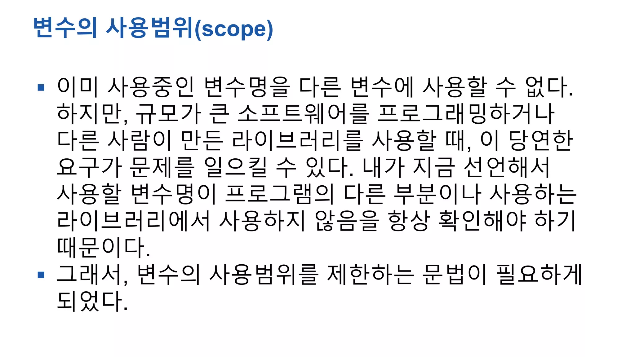  이미 사용중인 변수명을 다른 변수에 사용할 수 없다.
하지만, 규모가 큰 소프트웨어를 프로그래밍하거나
다른 사람이 만든 라이브러리를 사용할 때, 이 당연한
요구가 문제를 일으킬 수 있다. 내가 지금 선언해서
사용할 변수명이 프로그램의 다른 부분이나 사용하는
라이브러리에서 사용하지 않음을 항상 확인해야 하기
때문이다.
 그래서, 변수의 사용범위를 제한하는 문법이 필요하게
되었다.
변수의 사용범위(scope)
 