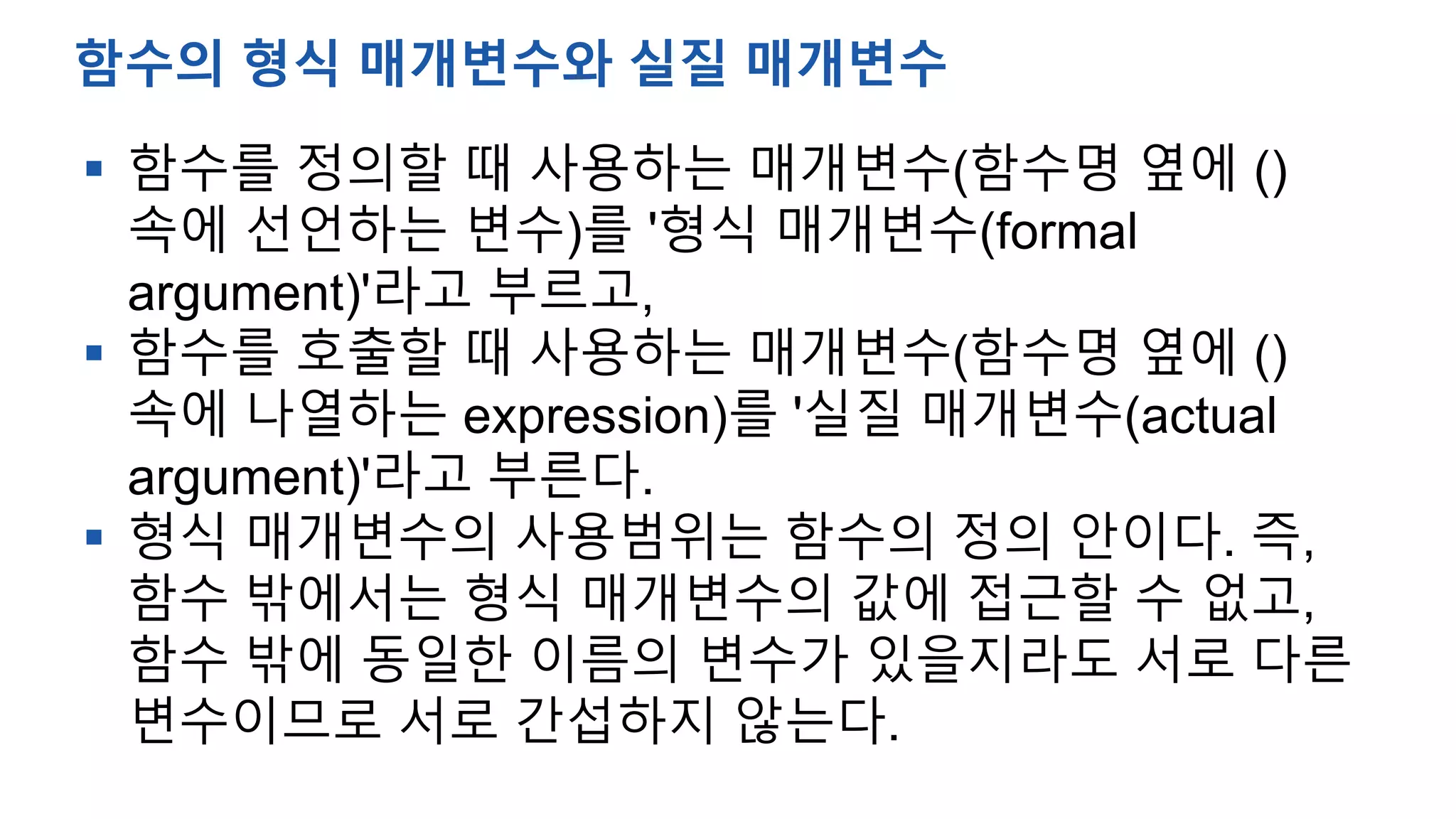  함수를 정의할 때 사용하는 매개변수(함수명 옆에 ()
속에 선언하는 변수)를 '형식 매개변수(formal
argument)'라고 부르고,
 함수를 호출할 때 사용하는 매개변수(함수명 옆에 ()
속에 나열하는 expression)를 '실질 매개변수(actual
argument)'라고 부른다.
 형식 매개변수의 사용범위는 함수의 정의 안이다. 즉,
함수 밖에서는 형식 매개변수의 값에 접근할 수 없고,
함수 밖에 동일한 이름의 변수가 있을지라도 서로 다른
변수이므로 서로 간섭하지 않는다.
함수의 형식 매개변수와 실질 매개변수
 