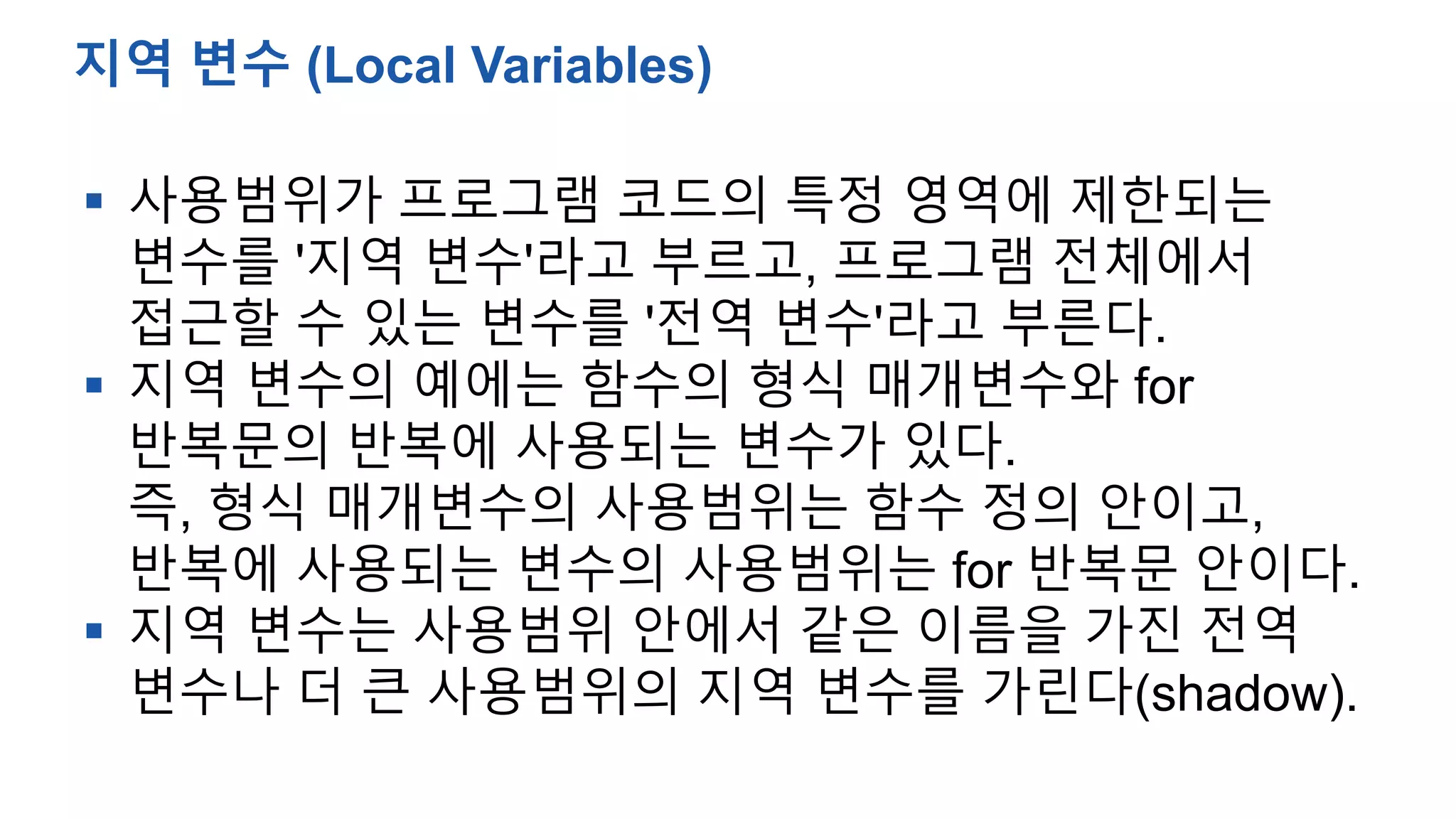  사용범위가 프로그램 코드의 특정 영역에 제한되는
변수를 '지역 변수'라고 부르고, 프로그램 전체에서
접근할 수 있는 변수를 '전역 변수'라고 부른다.
 지역 변수의 예에는 함수의 형식 매개변수와 for
반복문의 반복에 사용되는 변수가 있다.
즉, 형식 매개변수의 사용범위는 함수 정의 안이고,
반복에 사용되는 변수의 사용범위는 for 반복문 안이다.
 지역 변수는 사용범위 안에서 같은 이름을 가진 전역
변수나 더 큰 사용범위의 지역 변수를 가린다(shadow).
지역 변수 (Local Variables)
 