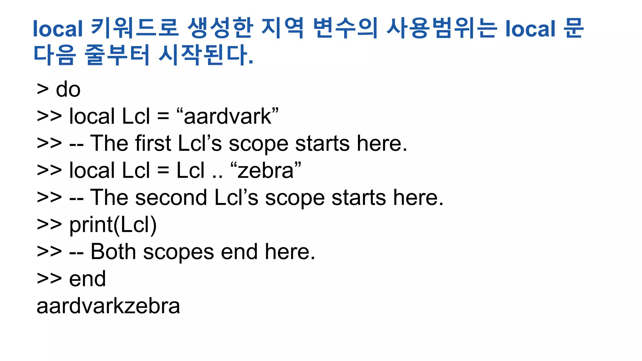 > do
>> local Lcl = “aardvark”
>> -- The first Lcl’s scope starts here.
>> local Lcl = Lcl .. “zebra”
>> -- The second Lcl’s scope starts here.
>> print(Lcl)
>> -- Both scopes end here.
>> end
aardvarkzebra
local 키워드로 생성한 지역 변수의 사용범위는 local 문
다음 줄부터 시작된다.
 