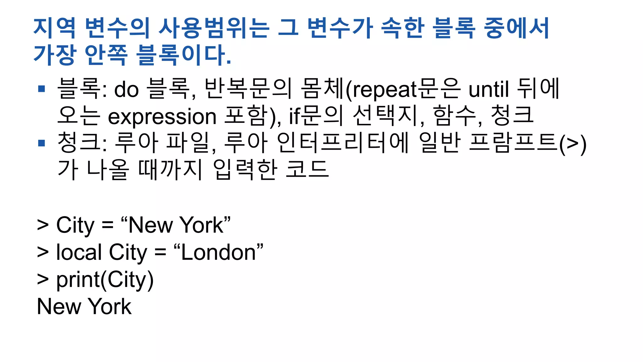  블록: do 블록, 반복문의 몸체(repeat문은 until 뒤에
오는 expression 포함), if문의 선택지, 함수, 청크
 청크: 루아 파일, 루아 인터프리터에 일반 프람프트(>)
가 나올 때까지 입력한 코드
> City = “New York”
> local City = “London”
> print(City)
New York
지역 변수의 사용범위는 그 변수가 속한 블록 중에서
가장 안쪽 블록이다.
 