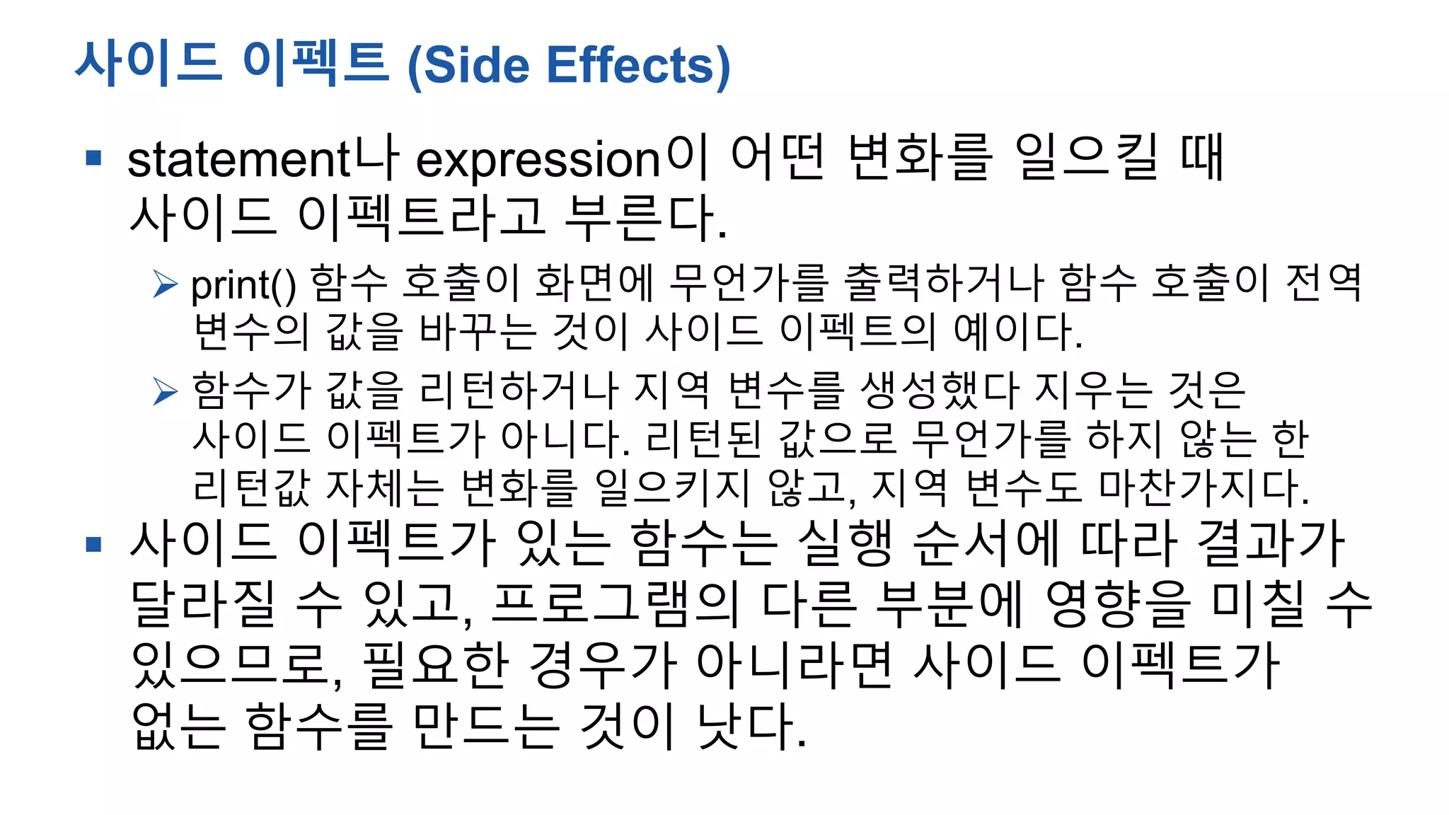  statement나 expression이 어떤 변화를 일으킬 때
사이드 이펙트라고 부른다.
 print() 함수 호출이 화면에 무언가를 출력하거나 함수 호출이 전역
변수의 값을 바꾸는 것이 사이드 이펙트의 예이다.
 함수가 값을 리턴하거나 지역 변수를 생성했다 지우는 것은
사이드 이펙트가 아니다. 리턴된 값으로 무언가를 하지 않는 한
리턴값 자체는 변화를 일으키지 않고, 지역 변수도 마찬가지다.
 사이드 이펙트가 있는 함수는 실행 순서에 따라 결과가
달라질 수 있고, 프로그램의 다른 부분에 영향을 미칠 수
있으므로, 필요한 경우가 아니라면 사이드 이펙트가
없는 함수를 만드는 것이 낫다.
사이드 이펙트 (Side Effects)
 