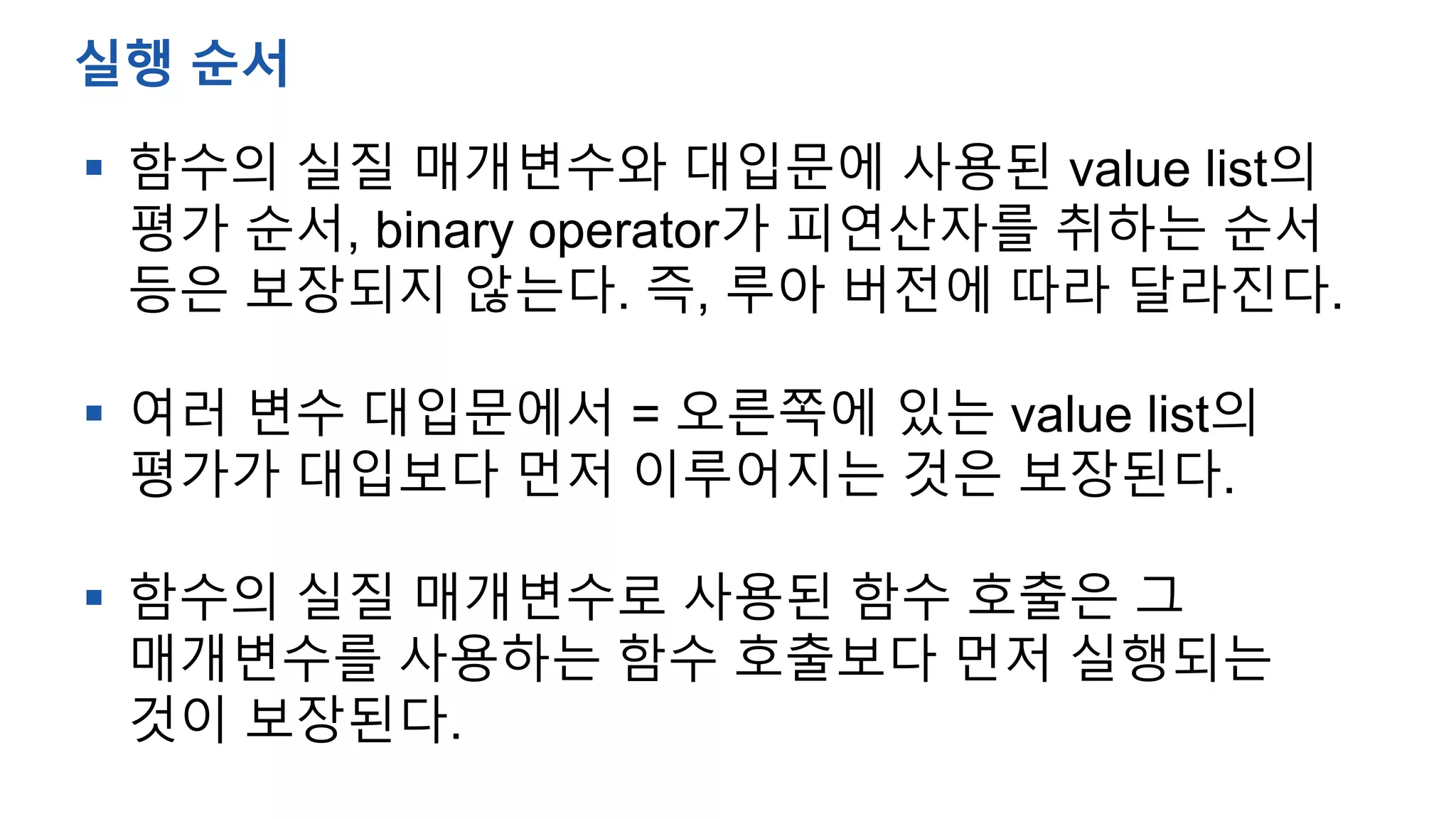  함수의 실질 매개변수와 대입문에 사용된 value list의
평가 순서, binary operator가 피연산자를 취하는 순서
등은 보장되지 않는다. 즉, 루아 버전에 따라 달라진다.
 여러 변수 대입문에서 = 오른쪽에 있는 value list의
평가가 대입보다 먼저 이루어지는 것은 보장된다.
 함수의 실질 매개변수로 사용된 함수 호출은 그
매개변수를 사용하는 함수 호출보다 먼저 실행되는
것이 보장된다.
실행 순서
 