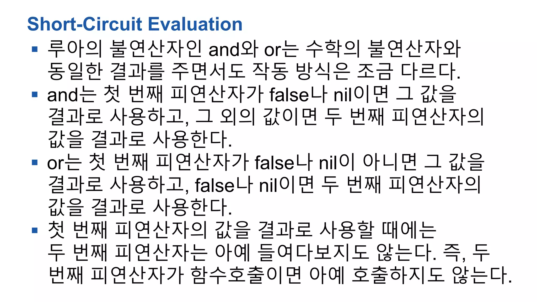  루아의 불연산자인 and와 or는 수학의 불연산자와
동일한 결과를 주면서도 작동 방식은 조금 다르다.
 and는 첫 번째 피연산자가 false나 nil이면 그 값을
결과로 사용하고, 그 외의 값이면 두 번째 피연산자의
값을 결과로 사용한다.
 or는 첫 번째 피연산자가 false나 nil이 아니면 그 값을
결과로 사용하고, false나 nil이면 두 번째 피연산자의
값을 결과로 사용한다.
 첫 번째 피연산자의 값을 결과로 사용할 때에는
두 번째 피연산자는 아예 들여다보지도 않는다. 즉, 두
번째 피연산자가 함수호출이면 아예 호출하지도 않는다.
Short-Circuit Evaluation
 