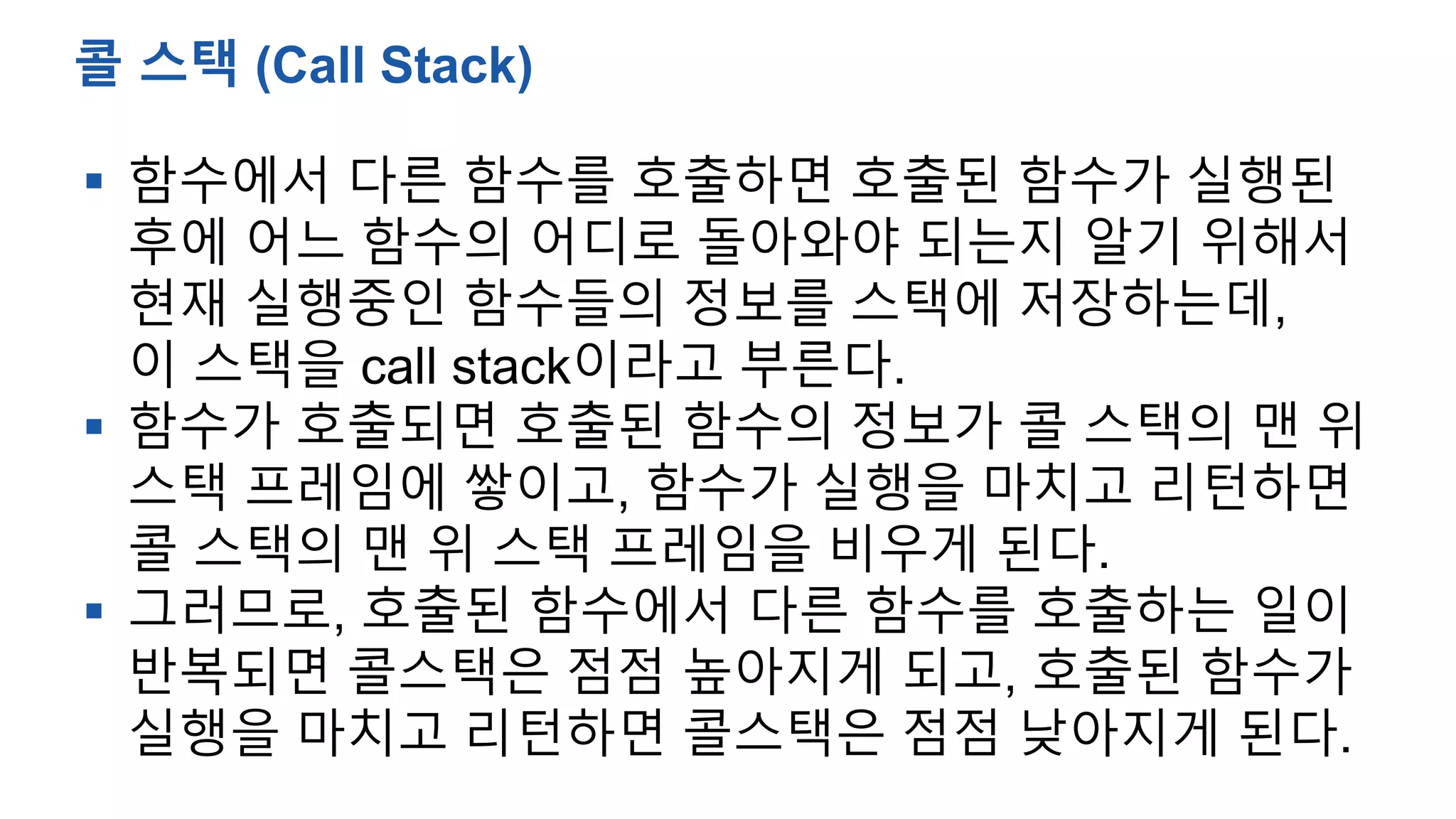  함수에서 다른 함수를 호출하면 호출된 함수가 실행된
후에 어느 함수의 어디로 돌아와야 되는지 알기 위해서
현재 실행중인 함수들의 정보를 스택에 저장하는데,
이 스택을 call stack이라고 부른다.
 함수가 호출되면 호출된 함수의 정보가 콜 스택의 맨 위
스택 프레임에 쌓이고, 함수가 실행을 마치고 리턴하면
콜 스택의 맨 위 스택 프레임을 비우게 된다.
 그러므로, 호출된 함수에서 다른 함수를 호출하는 일이
반복되면 콜스택은 점점 높아지게 되고, 호출된 함수가
실행을 마치고 리턴하면 콜스택은 점점 낮아지게 된다.
콜 스택 (Call Stack)
 