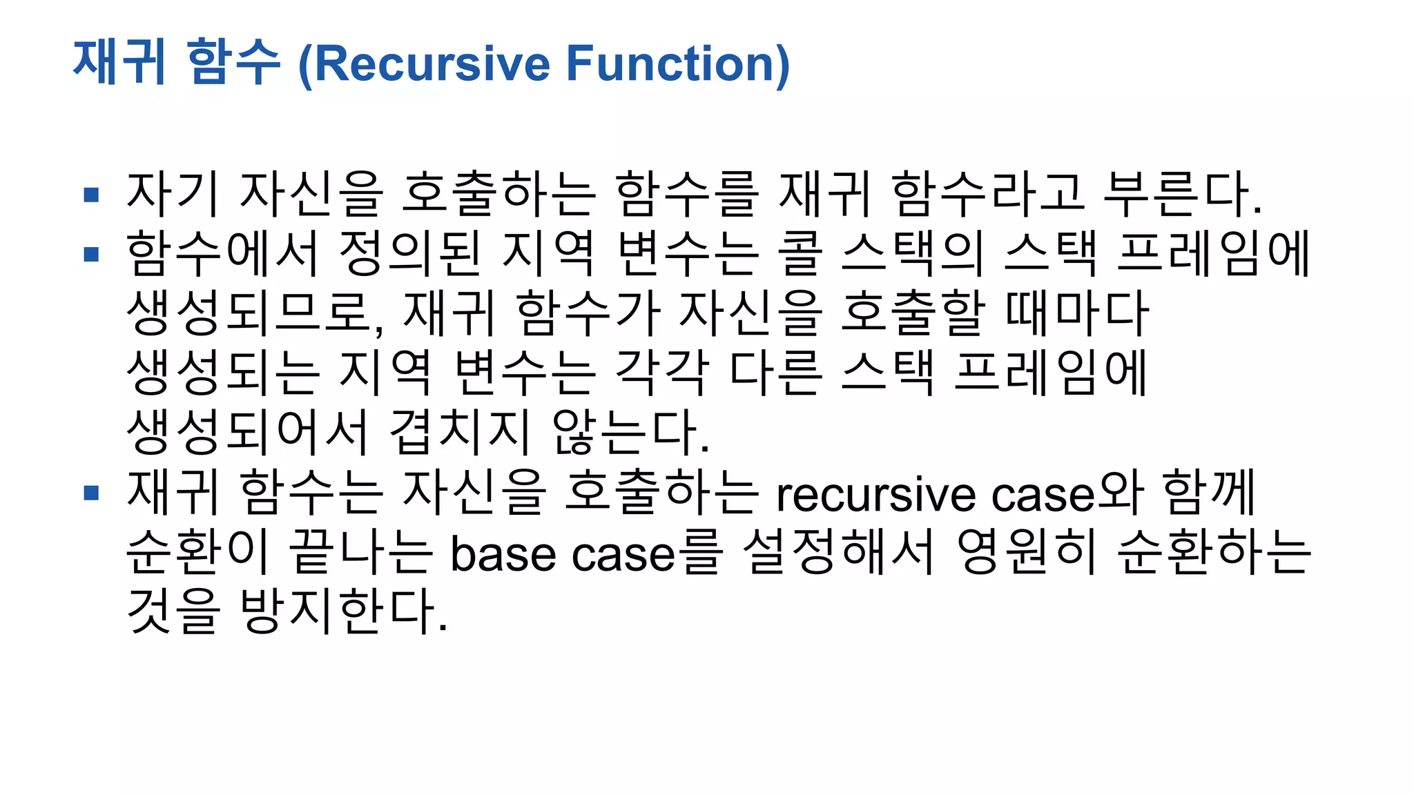  자기 자신을 호출하는 함수를 재귀 함수라고 부른다.
 함수에서 정의된 지역 변수는 콜 스택의 스택 프레임에
생성되므로, 재귀 함수가 자신을 호출할 때마다
생성되는 지역 변수는 각각 다른 스택 프레임에
생성되어서 겹치지 않는다.
 재귀 함수는 자신을 호출하는 recursive case와 함께
순환이 끝나는 base case를 설정해서 영원히 순환하는
것을 방지한다.
재귀 함수 (Recursive Function)
 