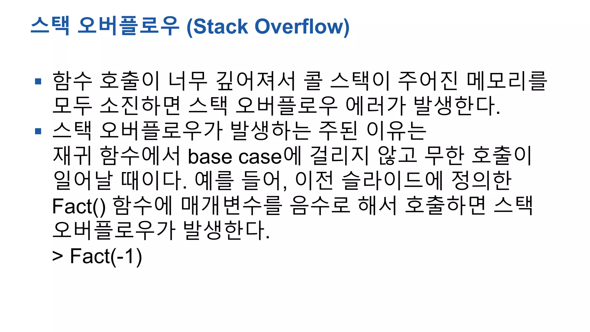  함수 호출이 너무 깊어져서 콜 스택이 주어진 메모리를
모두 소진하면 스택 오버플로우 에러가 발생한다.
 스택 오버플로우가 발생하는 주된 이유는
재귀 함수에서 base case에 걸리지 않고 무한 호출이
일어날 때이다. 예를 들어, 이전 슬라이드에 정의한
Fact() 함수에 매개변수를 음수로 해서 호출하면 스택
오버플로우가 발생한다.
> Fact(-1)
스택 오버플로우 (Stack Overflow)
 