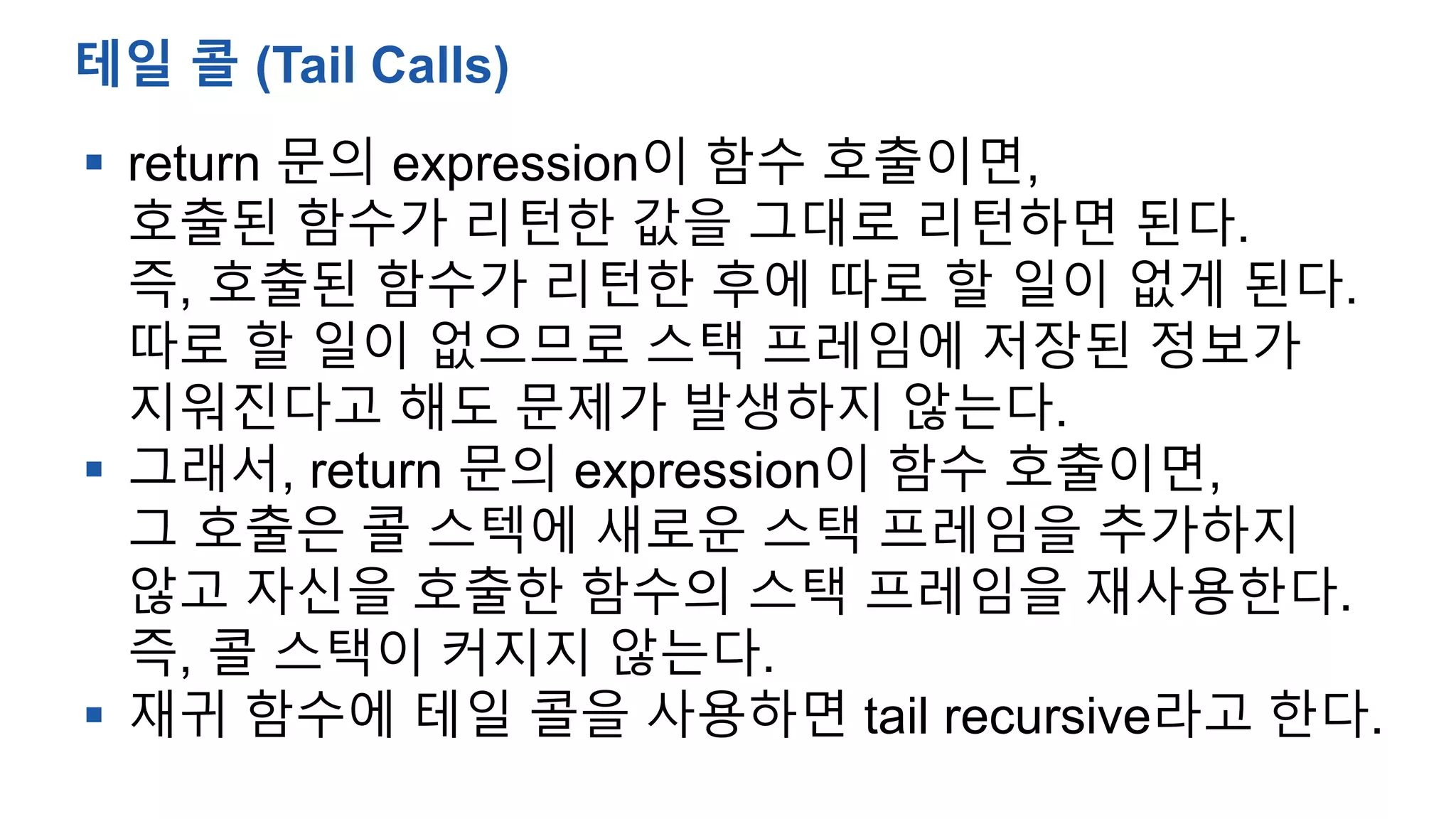  return 문의 expression이 함수 호출이면,
호출된 함수가 리턴한 값을 그대로 리턴하면 된다.
즉, 호출된 함수가 리턴한 후에 따로 할 일이 없게 된다.
따로 할 일이 없으므로 스택 프레임에 저장된 정보가
지워진다고 해도 문제가 발생하지 않는다.
 그래서, return 문의 expression이 함수 호출이면,
그 호출은 콜 스텍에 새로운 스택 프레임을 추가하지
않고 자신을 호출한 함수의 스택 프레임을 재사용한다.
즉, 콜 스택이 커지지 않는다.
 재귀 함수에 테일 콜을 사용하면 tail recursive라고 한다.
테일 콜 (Tail Calls)
 