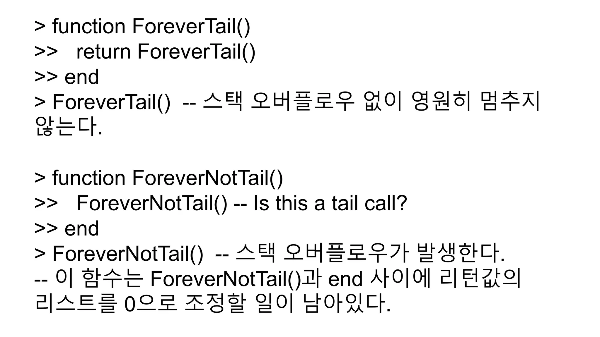 > function ForeverTail()
>> return ForeverTail()
>> end
> ForeverTail() -- 스택 오버플로우 없이 영원히 멈추지
않는다.
> function ForeverNotTail()
>> ForeverNotTail() -- Is this a tail call?
>> end
> ForeverNotTail() -- 스택 오버플로우가 발생한다.
-- 이 함수는 ForeverNotTail()과 end 사이에 리턴값의
리스트를 0으로 조정할 일이 남아있다.
 